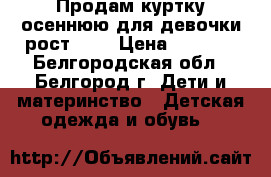 Продам куртку осеннюю для девочки рост 122 › Цена ­ 1 000 - Белгородская обл., Белгород г. Дети и материнство » Детская одежда и обувь   